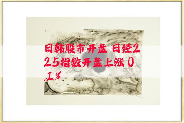 日韩股市开盘 日经225指数开盘上涨 0.1%