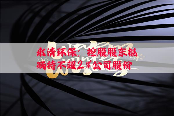 永清环保：控股股东拟减持不超2%公司股份