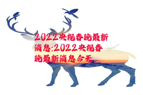 2022央视春晚最新消息:2022央视春晚最新消息今天