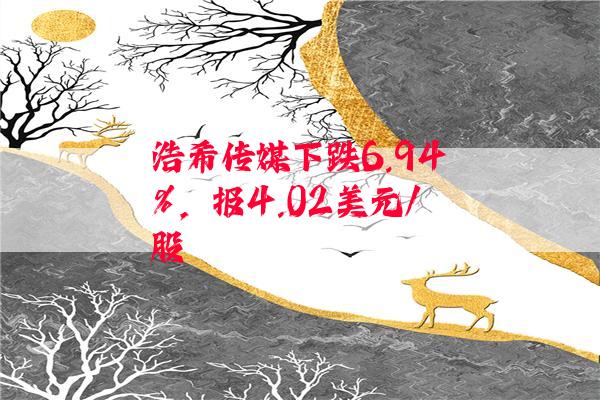 浩希传媒下跌6.94%，报4.02美元/股