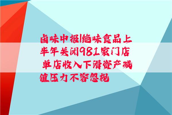 卤味中报|绝味食品上半年关闭981家门店 单店收入下滑资产减值压力不容忽视